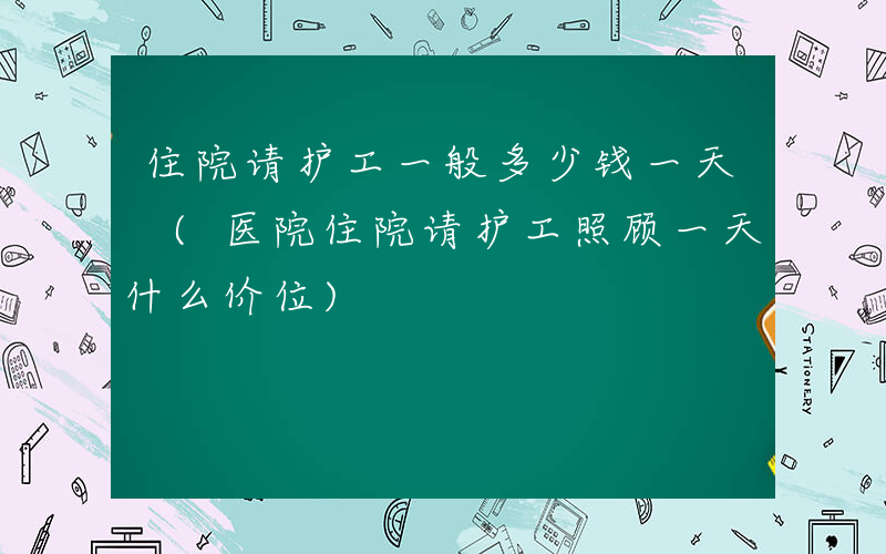 住院请护工一般多少钱一天 (医院住院请护工照顾一天什么价位)